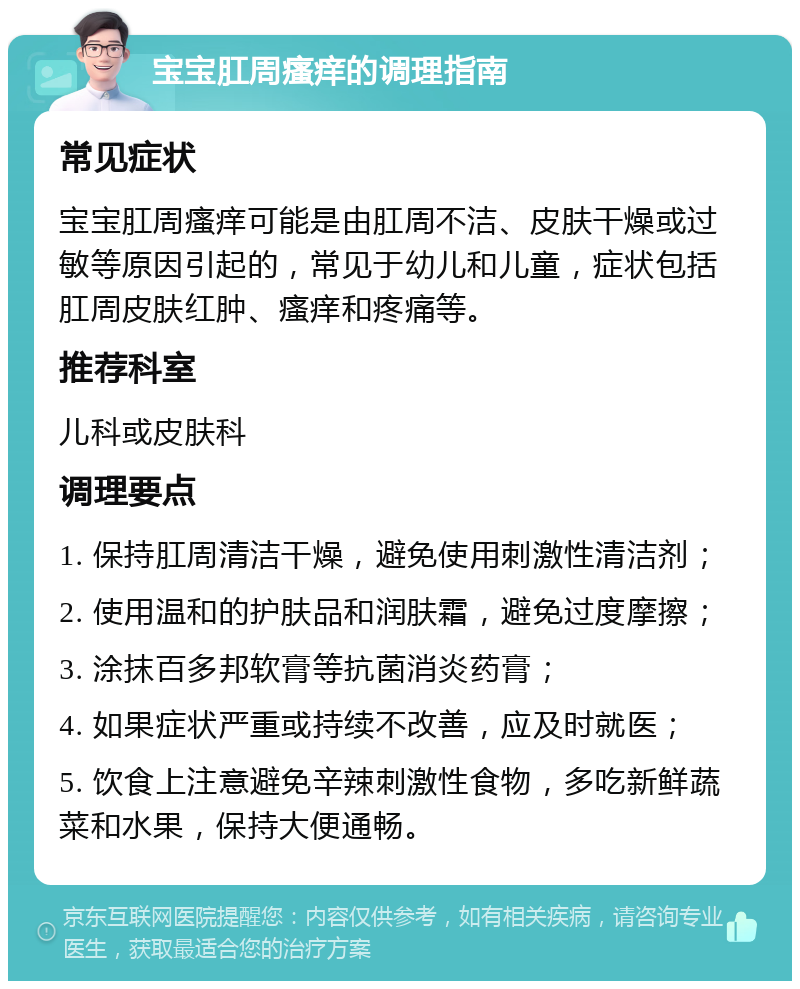 宝宝肛周瘙痒的调理指南 常见症状 宝宝肛周瘙痒可能是由肛周不洁、皮肤干燥或过敏等原因引起的，常见于幼儿和儿童，症状包括肛周皮肤红肿、瘙痒和疼痛等。 推荐科室 儿科或皮肤科 调理要点 1. 保持肛周清洁干燥，避免使用刺激性清洁剂； 2. 使用温和的护肤品和润肤霜，避免过度摩擦； 3. 涂抹百多邦软膏等抗菌消炎药膏； 4. 如果症状严重或持续不改善，应及时就医； 5. 饮食上注意避免辛辣刺激性食物，多吃新鲜蔬菜和水果，保持大便通畅。