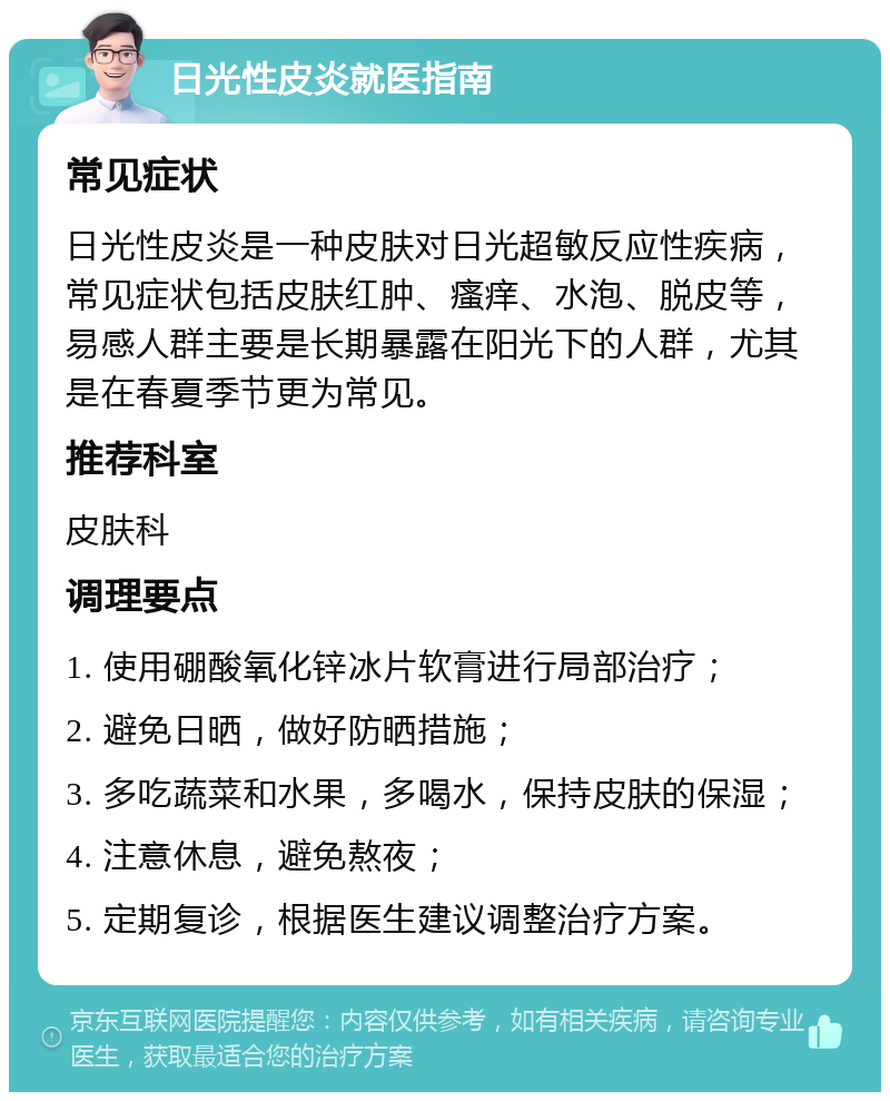 日光性皮炎就医指南 常见症状 日光性皮炎是一种皮肤对日光超敏反应性疾病，常见症状包括皮肤红肿、瘙痒、水泡、脱皮等，易感人群主要是长期暴露在阳光下的人群，尤其是在春夏季节更为常见。 推荐科室 皮肤科 调理要点 1. 使用硼酸氧化锌冰片软膏进行局部治疗； 2. 避免日晒，做好防晒措施； 3. 多吃蔬菜和水果，多喝水，保持皮肤的保湿； 4. 注意休息，避免熬夜； 5. 定期复诊，根据医生建议调整治疗方案。