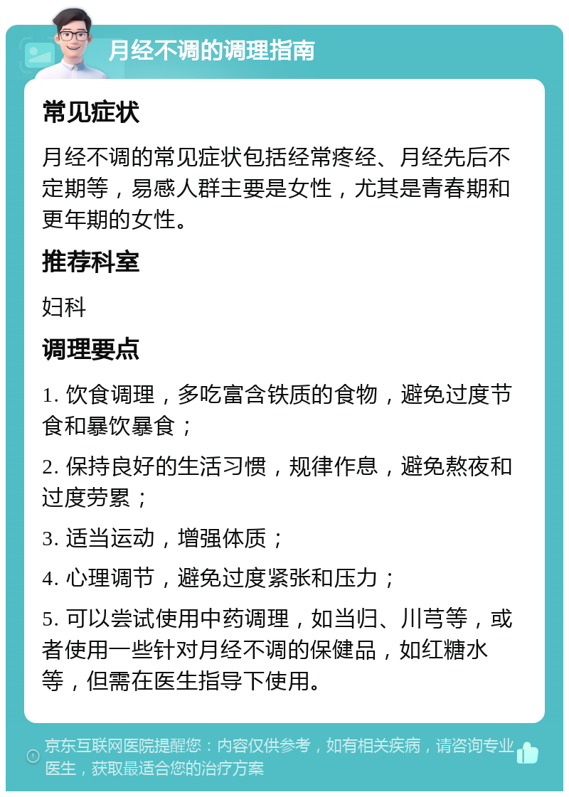 月经不调的调理指南 常见症状 月经不调的常见症状包括经常疼经、月经先后不定期等，易感人群主要是女性，尤其是青春期和更年期的女性。 推荐科室 妇科 调理要点 1. 饮食调理，多吃富含铁质的食物，避免过度节食和暴饮暴食； 2. 保持良好的生活习惯，规律作息，避免熬夜和过度劳累； 3. 适当运动，增强体质； 4. 心理调节，避免过度紧张和压力； 5. 可以尝试使用中药调理，如当归、川芎等，或者使用一些针对月经不调的保健品，如红糖水等，但需在医生指导下使用。