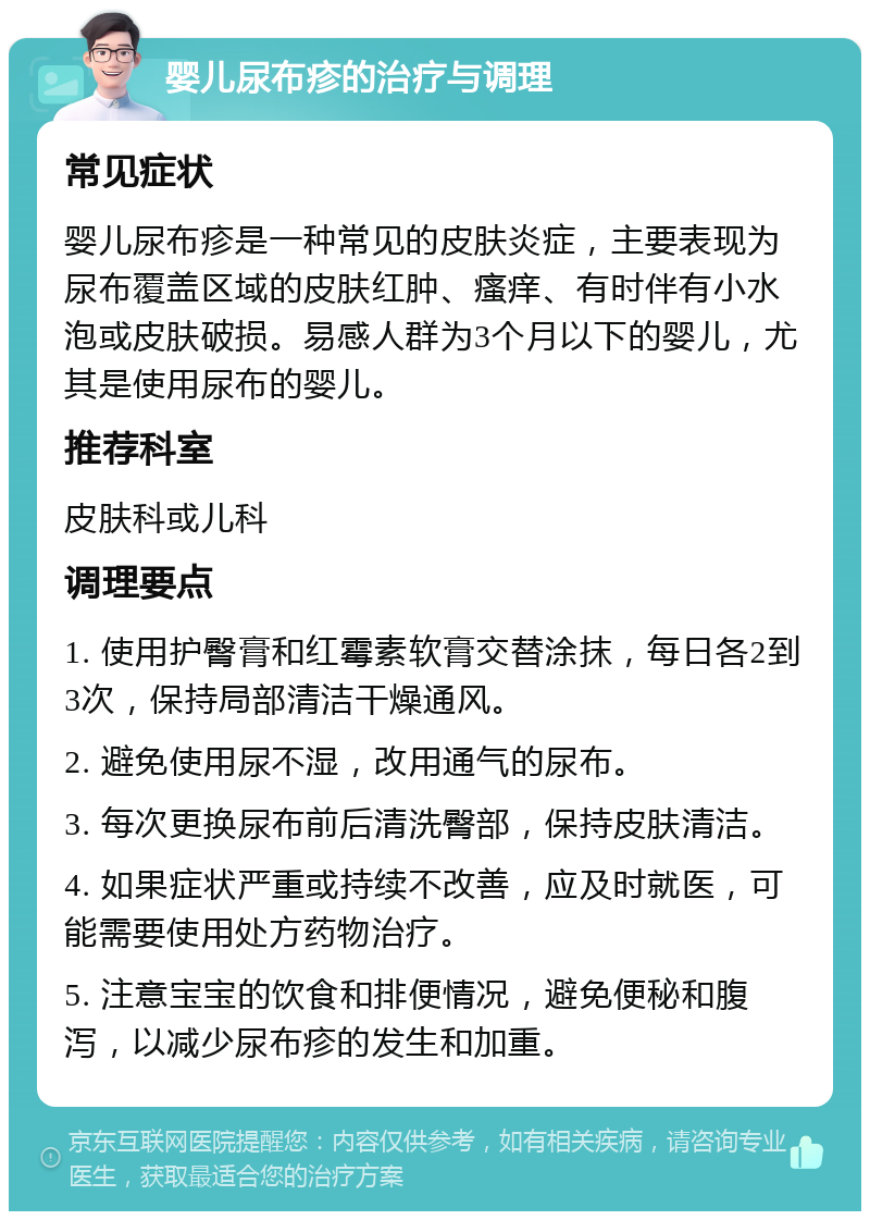 婴儿尿布疹的治疗与调理 常见症状 婴儿尿布疹是一种常见的皮肤炎症，主要表现为尿布覆盖区域的皮肤红肿、瘙痒、有时伴有小水泡或皮肤破损。易感人群为3个月以下的婴儿，尤其是使用尿布的婴儿。 推荐科室 皮肤科或儿科 调理要点 1. 使用护臀膏和红霉素软膏交替涂抹，每日各2到3次，保持局部清洁干燥通风。 2. 避免使用尿不湿，改用通气的尿布。 3. 每次更换尿布前后清洗臀部，保持皮肤清洁。 4. 如果症状严重或持续不改善，应及时就医，可能需要使用处方药物治疗。 5. 注意宝宝的饮食和排便情况，避免便秘和腹泻，以减少尿布疹的发生和加重。