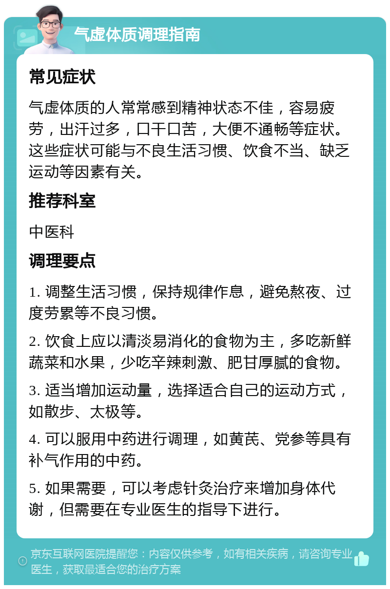 气虚体质调理指南 常见症状 气虚体质的人常常感到精神状态不佳，容易疲劳，出汗过多，口干口苦，大便不通畅等症状。这些症状可能与不良生活习惯、饮食不当、缺乏运动等因素有关。 推荐科室 中医科 调理要点 1. 调整生活习惯，保持规律作息，避免熬夜、过度劳累等不良习惯。 2. 饮食上应以清淡易消化的食物为主，多吃新鲜蔬菜和水果，少吃辛辣刺激、肥甘厚腻的食物。 3. 适当增加运动量，选择适合自己的运动方式，如散步、太极等。 4. 可以服用中药进行调理，如黄芪、党参等具有补气作用的中药。 5. 如果需要，可以考虑针灸治疗来增加身体代谢，但需要在专业医生的指导下进行。