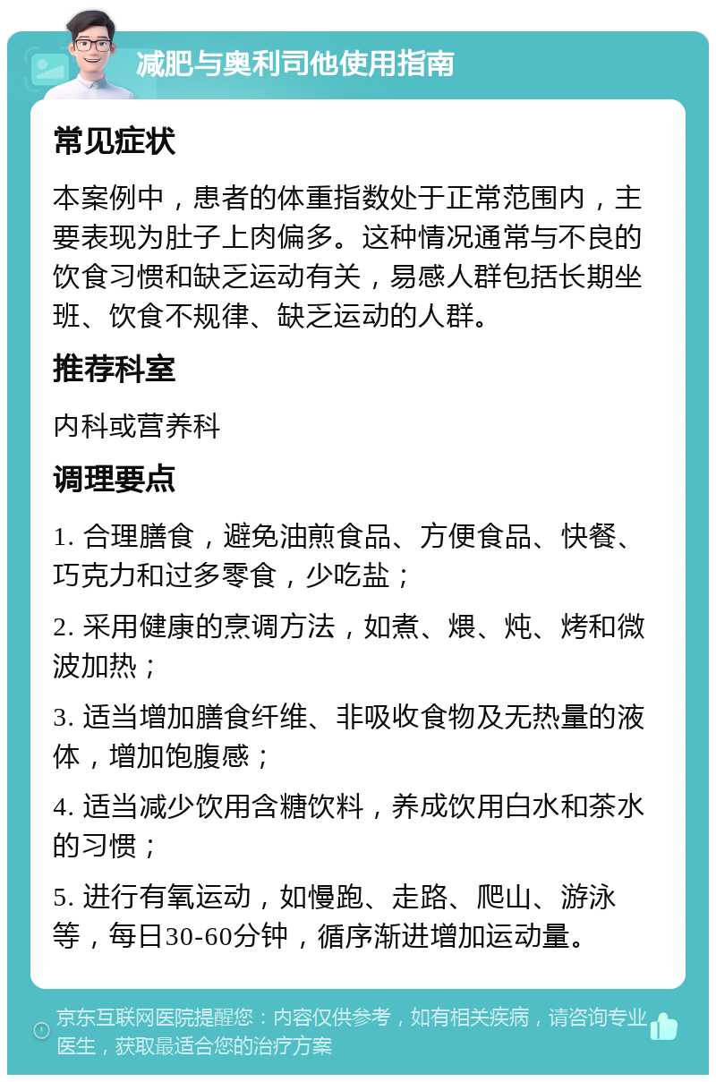 减肥与奥利司他使用指南 常见症状 本案例中，患者的体重指数处于正常范围内，主要表现为肚子上肉偏多。这种情况通常与不良的饮食习惯和缺乏运动有关，易感人群包括长期坐班、饮食不规律、缺乏运动的人群。 推荐科室 内科或营养科 调理要点 1. 合理膳食，避免油煎食品、方便食品、快餐、巧克力和过多零食，少吃盐； 2. 采用健康的烹调方法，如煮、煨、炖、烤和微波加热； 3. 适当增加膳食纤维、非吸收食物及无热量的液体，增加饱腹感； 4. 适当减少饮用含糖饮料，养成饮用白水和茶水的习惯； 5. 进行有氧运动，如慢跑、走路、爬山、游泳等，每日30-60分钟，循序渐进增加运动量。