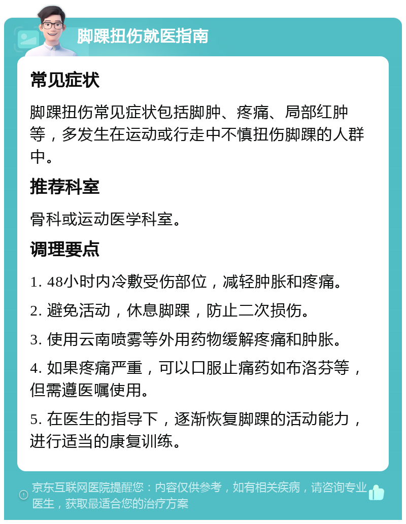 脚踝扭伤就医指南 常见症状 脚踝扭伤常见症状包括脚肿、疼痛、局部红肿等，多发生在运动或行走中不慎扭伤脚踝的人群中。 推荐科室 骨科或运动医学科室。 调理要点 1. 48小时内冷敷受伤部位，减轻肿胀和疼痛。 2. 避免活动，休息脚踝，防止二次损伤。 3. 使用云南喷雾等外用药物缓解疼痛和肿胀。 4. 如果疼痛严重，可以口服止痛药如布洛芬等，但需遵医嘱使用。 5. 在医生的指导下，逐渐恢复脚踝的活动能力，进行适当的康复训练。