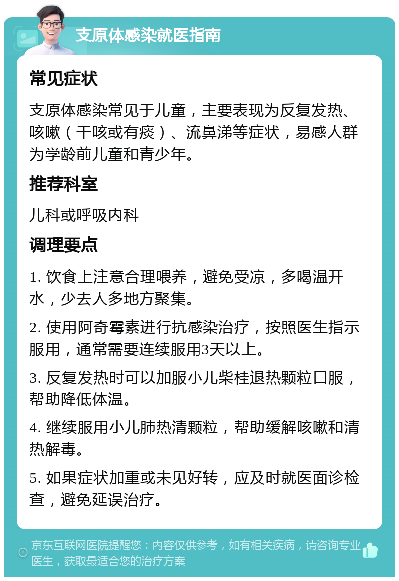 支原体感染就医指南 常见症状 支原体感染常见于儿童，主要表现为反复发热、咳嗽（干咳或有痰）、流鼻涕等症状，易感人群为学龄前儿童和青少年。 推荐科室 儿科或呼吸内科 调理要点 1. 饮食上注意合理喂养，避免受凉，多喝温开水，少去人多地方聚集。 2. 使用阿奇霉素进行抗感染治疗，按照医生指示服用，通常需要连续服用3天以上。 3. 反复发热时可以加服小儿柴桂退热颗粒口服，帮助降低体温。 4. 继续服用小儿肺热清颗粒，帮助缓解咳嗽和清热解毒。 5. 如果症状加重或未见好转，应及时就医面诊检查，避免延误治疗。