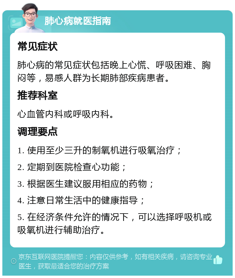 肺心病就医指南 常见症状 肺心病的常见症状包括晚上心慌、呼吸困难、胸闷等，易感人群为长期肺部疾病患者。 推荐科室 心血管内科或呼吸内科。 调理要点 1. 使用至少三升的制氧机进行吸氧治疗； 2. 定期到医院检查心功能； 3. 根据医生建议服用相应的药物； 4. 注意日常生活中的健康指导； 5. 在经济条件允许的情况下，可以选择呼吸机或吸氧机进行辅助治疗。