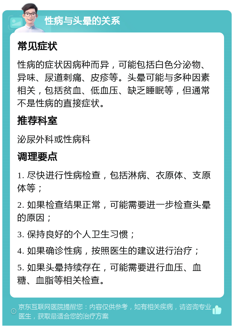 性病与头晕的关系 常见症状 性病的症状因病种而异，可能包括白色分泌物、异味、尿道刺痛、皮疹等。头晕可能与多种因素相关，包括贫血、低血压、缺乏睡眠等，但通常不是性病的直接症状。 推荐科室 泌尿外科或性病科 调理要点 1. 尽快进行性病检查，包括淋病、衣原体、支原体等； 2. 如果检查结果正常，可能需要进一步检查头晕的原因； 3. 保持良好的个人卫生习惯； 4. 如果确诊性病，按照医生的建议进行治疗； 5. 如果头晕持续存在，可能需要进行血压、血糖、血脂等相关检查。