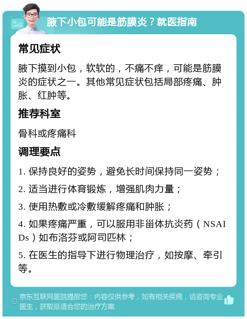 腋下小包可能是筋膜炎？就医指南 常见症状 腋下摸到小包，软软的，不痛不痒，可能是筋膜炎的症状之一。其他常见症状包括局部疼痛、肿胀、红肿等。 推荐科室 骨科或疼痛科 调理要点 1. 保持良好的姿势，避免长时间保持同一姿势； 2. 适当进行体育锻炼，增强肌肉力量； 3. 使用热敷或冷敷缓解疼痛和肿胀； 4. 如果疼痛严重，可以服用非甾体抗炎药（NSAIDs）如布洛芬或阿司匹林； 5. 在医生的指导下进行物理治疗，如按摩、牵引等。