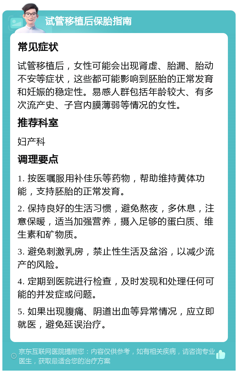 试管移植后保胎指南 常见症状 试管移植后，女性可能会出现肾虚、胎漏、胎动不安等症状，这些都可能影响到胚胎的正常发育和妊娠的稳定性。易感人群包括年龄较大、有多次流产史、子宫内膜薄弱等情况的女性。 推荐科室 妇产科 调理要点 1. 按医嘱服用补佳乐等药物，帮助维持黄体功能，支持胚胎的正常发育。 2. 保持良好的生活习惯，避免熬夜，多休息，注意保暖，适当加强营养，摄入足够的蛋白质、维生素和矿物质。 3. 避免刺激乳房，禁止性生活及盆浴，以减少流产的风险。 4. 定期到医院进行检查，及时发现和处理任何可能的并发症或问题。 5. 如果出现腹痛、阴道出血等异常情况，应立即就医，避免延误治疗。