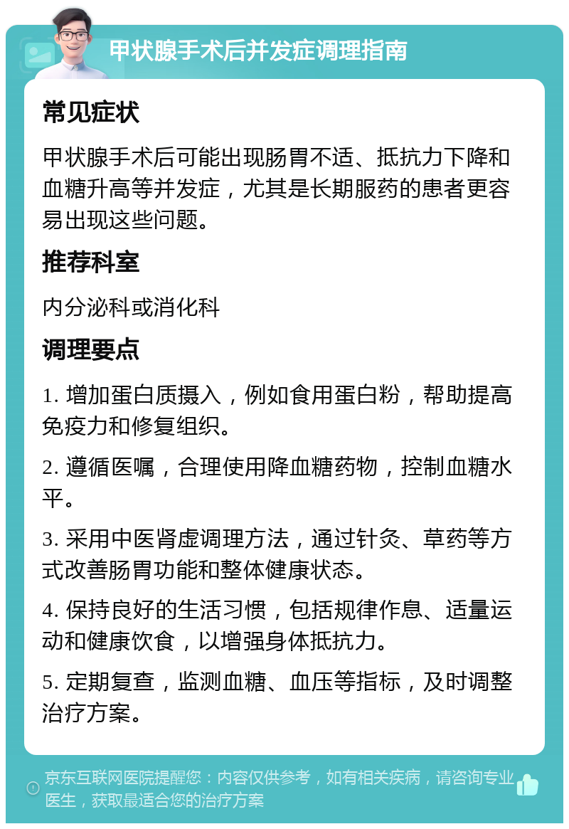 甲状腺手术后并发症调理指南 常见症状 甲状腺手术后可能出现肠胃不适、抵抗力下降和血糖升高等并发症，尤其是长期服药的患者更容易出现这些问题。 推荐科室 内分泌科或消化科 调理要点 1. 增加蛋白质摄入，例如食用蛋白粉，帮助提高免疫力和修复组织。 2. 遵循医嘱，合理使用降血糖药物，控制血糖水平。 3. 采用中医肾虚调理方法，通过针灸、草药等方式改善肠胃功能和整体健康状态。 4. 保持良好的生活习惯，包括规律作息、适量运动和健康饮食，以增强身体抵抗力。 5. 定期复查，监测血糖、血压等指标，及时调整治疗方案。