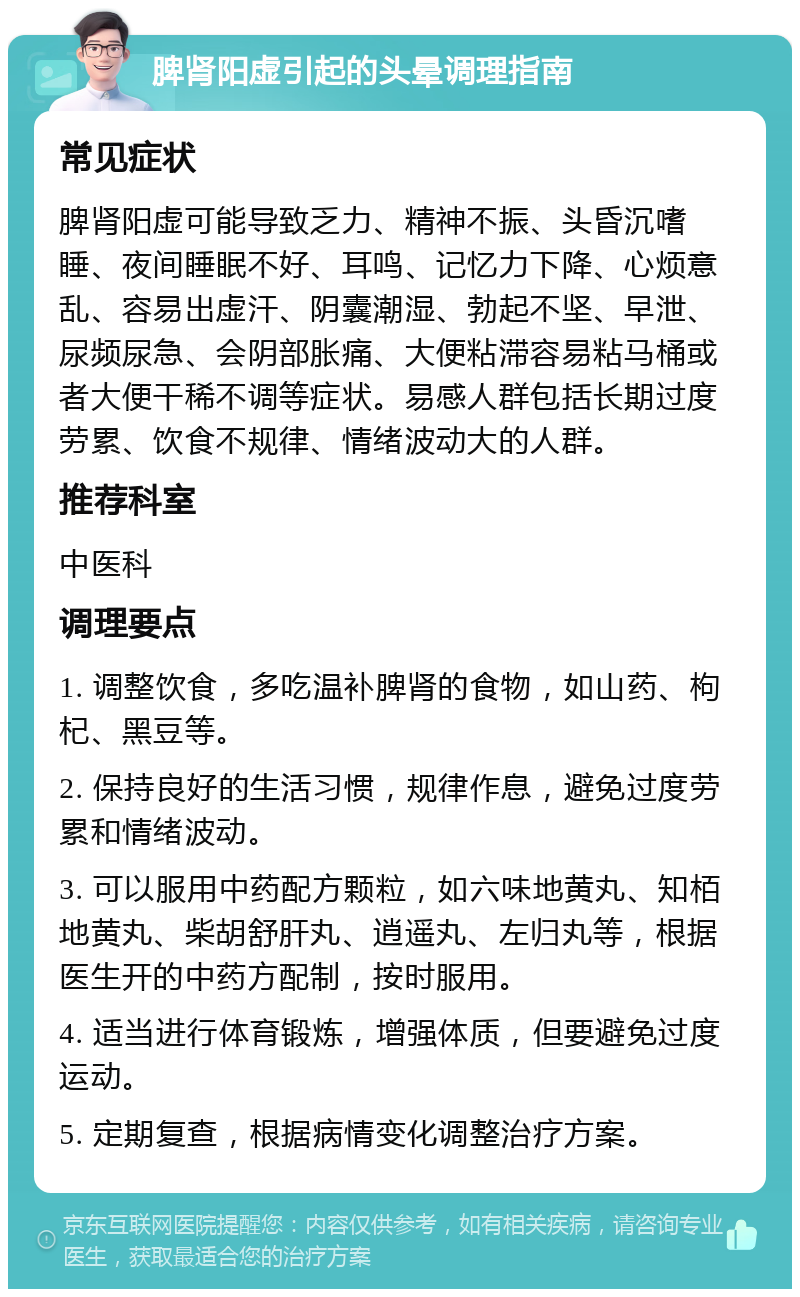 脾肾阳虚引起的头晕调理指南 常见症状 脾肾阳虚可能导致乏力、精神不振、头昏沉嗜睡、夜间睡眠不好、耳鸣、记忆力下降、心烦意乱、容易出虚汗、阴囊潮湿、勃起不坚、早泄、尿频尿急、会阴部胀痛、大便粘滞容易粘马桶或者大便干稀不调等症状。易感人群包括长期过度劳累、饮食不规律、情绪波动大的人群。 推荐科室 中医科 调理要点 1. 调整饮食，多吃温补脾肾的食物，如山药、枸杞、黑豆等。 2. 保持良好的生活习惯，规律作息，避免过度劳累和情绪波动。 3. 可以服用中药配方颗粒，如六味地黄丸、知栢地黄丸、柴胡舒肝丸、逍遥丸、左归丸等，根据医生开的中药方配制，按时服用。 4. 适当进行体育锻炼，增强体质，但要避免过度运动。 5. 定期复查，根据病情变化调整治疗方案。