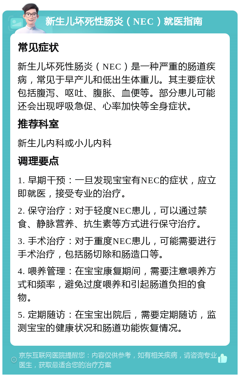 新生儿坏死性肠炎（NEC）就医指南 常见症状 新生儿坏死性肠炎（NEC）是一种严重的肠道疾病，常见于早产儿和低出生体重儿。其主要症状包括腹泻、呕吐、腹胀、血便等。部分患儿可能还会出现呼吸急促、心率加快等全身症状。 推荐科室 新生儿内科或小儿内科 调理要点 1. 早期干预：一旦发现宝宝有NEC的症状，应立即就医，接受专业的治疗。 2. 保守治疗：对于轻度NEC患儿，可以通过禁食、静脉营养、抗生素等方式进行保守治疗。 3. 手术治疗：对于重度NEC患儿，可能需要进行手术治疗，包括肠切除和肠造口等。 4. 喂养管理：在宝宝康复期间，需要注意喂养方式和频率，避免过度喂养和引起肠道负担的食物。 5. 定期随访：在宝宝出院后，需要定期随访，监测宝宝的健康状况和肠道功能恢复情况。