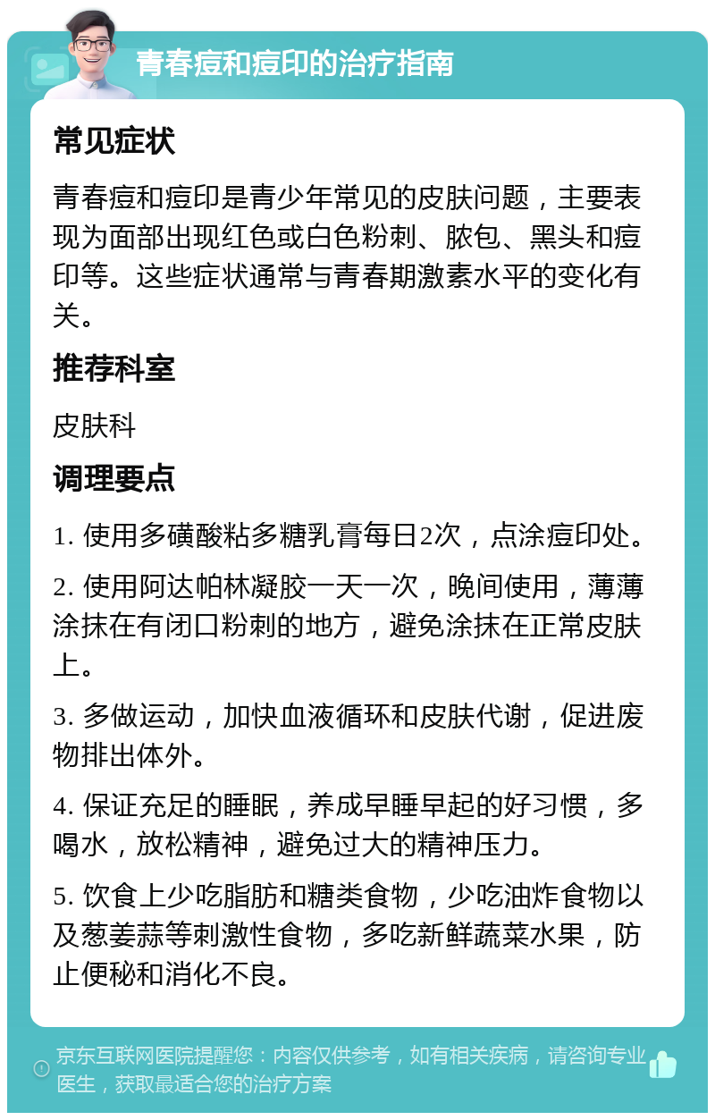 青春痘和痘印的治疗指南 常见症状 青春痘和痘印是青少年常见的皮肤问题，主要表现为面部出现红色或白色粉刺、脓包、黑头和痘印等。这些症状通常与青春期激素水平的变化有关。 推荐科室 皮肤科 调理要点 1. 使用多磺酸粘多糖乳膏每日2次，点涂痘印处。 2. 使用阿达帕林凝胶一天一次，晚间使用，薄薄涂抹在有闭口粉刺的地方，避免涂抹在正常皮肤上。 3. 多做运动，加快血液循环和皮肤代谢，促进废物排出体外。 4. 保证充足的睡眠，养成早睡早起的好习惯，多喝水，放松精神，避免过大的精神压力。 5. 饮食上少吃脂肪和糖类食物，少吃油炸食物以及葱姜蒜等刺激性食物，多吃新鲜蔬菜水果，防止便秘和消化不良。