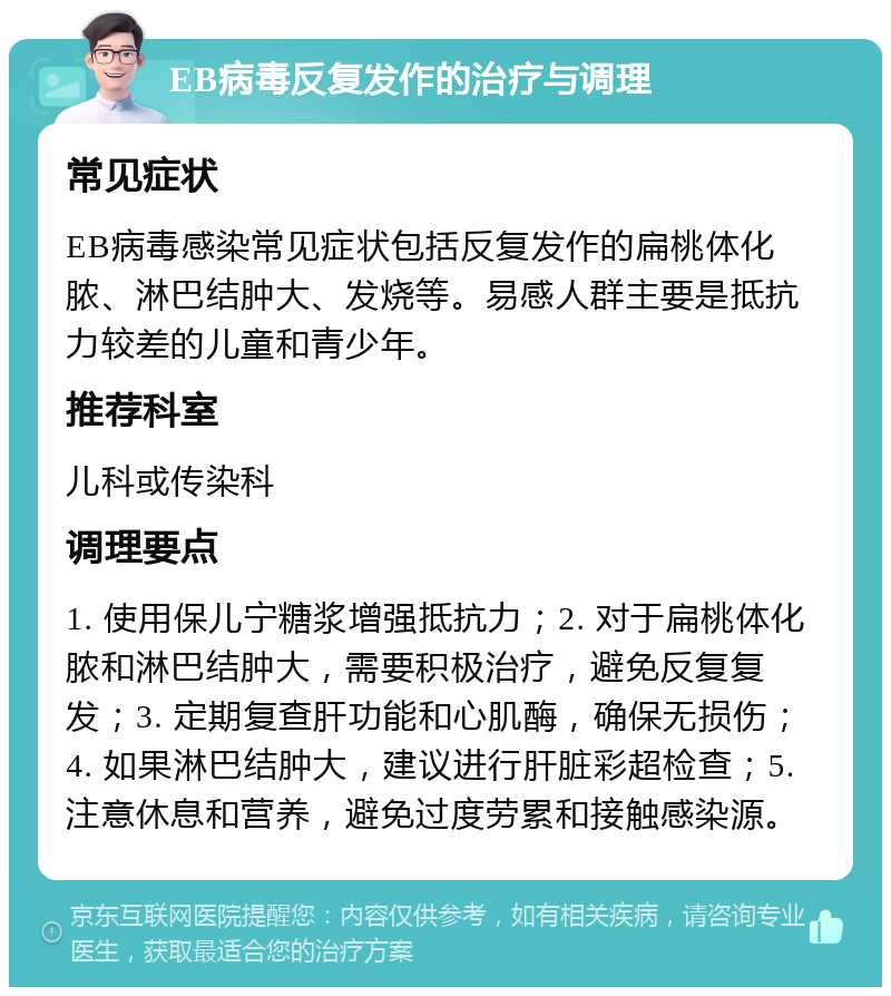 EB病毒反复发作的治疗与调理 常见症状 EB病毒感染常见症状包括反复发作的扁桃体化脓、淋巴结肿大、发烧等。易感人群主要是抵抗力较差的儿童和青少年。 推荐科室 儿科或传染科 调理要点 1. 使用保儿宁糖浆增强抵抗力；2. 对于扁桃体化脓和淋巴结肿大，需要积极治疗，避免反复复发；3. 定期复查肝功能和心肌酶，确保无损伤；4. 如果淋巴结肿大，建议进行肝脏彩超检查；5. 注意休息和营养，避免过度劳累和接触感染源。