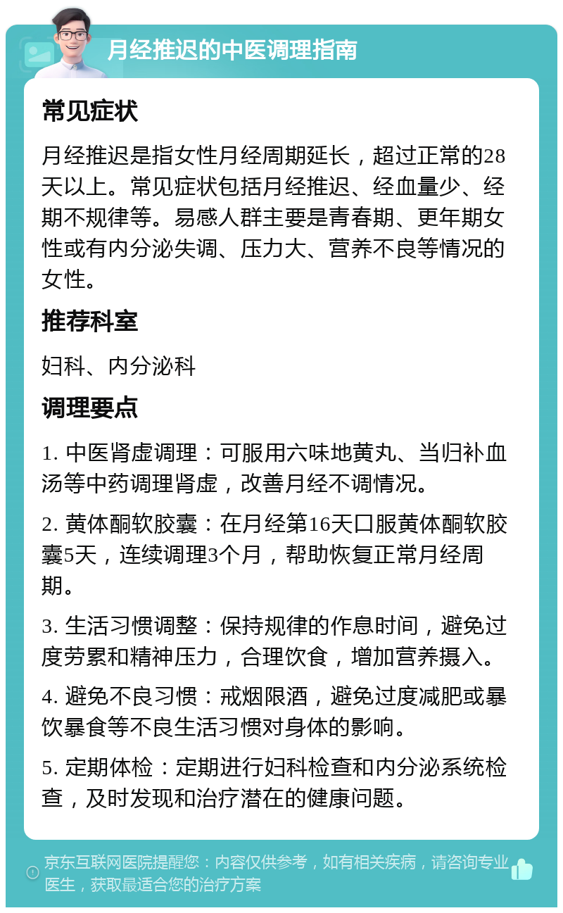 月经推迟的中医调理指南 常见症状 月经推迟是指女性月经周期延长，超过正常的28天以上。常见症状包括月经推迟、经血量少、经期不规律等。易感人群主要是青春期、更年期女性或有内分泌失调、压力大、营养不良等情况的女性。 推荐科室 妇科、内分泌科 调理要点 1. 中医肾虚调理：可服用六味地黄丸、当归补血汤等中药调理肾虚，改善月经不调情况。 2. 黄体酮软胶囊：在月经第16天口服黄体酮软胶囊5天，连续调理3个月，帮助恢复正常月经周期。 3. 生活习惯调整：保持规律的作息时间，避免过度劳累和精神压力，合理饮食，增加营养摄入。 4. 避免不良习惯：戒烟限酒，避免过度减肥或暴饮暴食等不良生活习惯对身体的影响。 5. 定期体检：定期进行妇科检查和内分泌系统检查，及时发现和治疗潜在的健康问题。