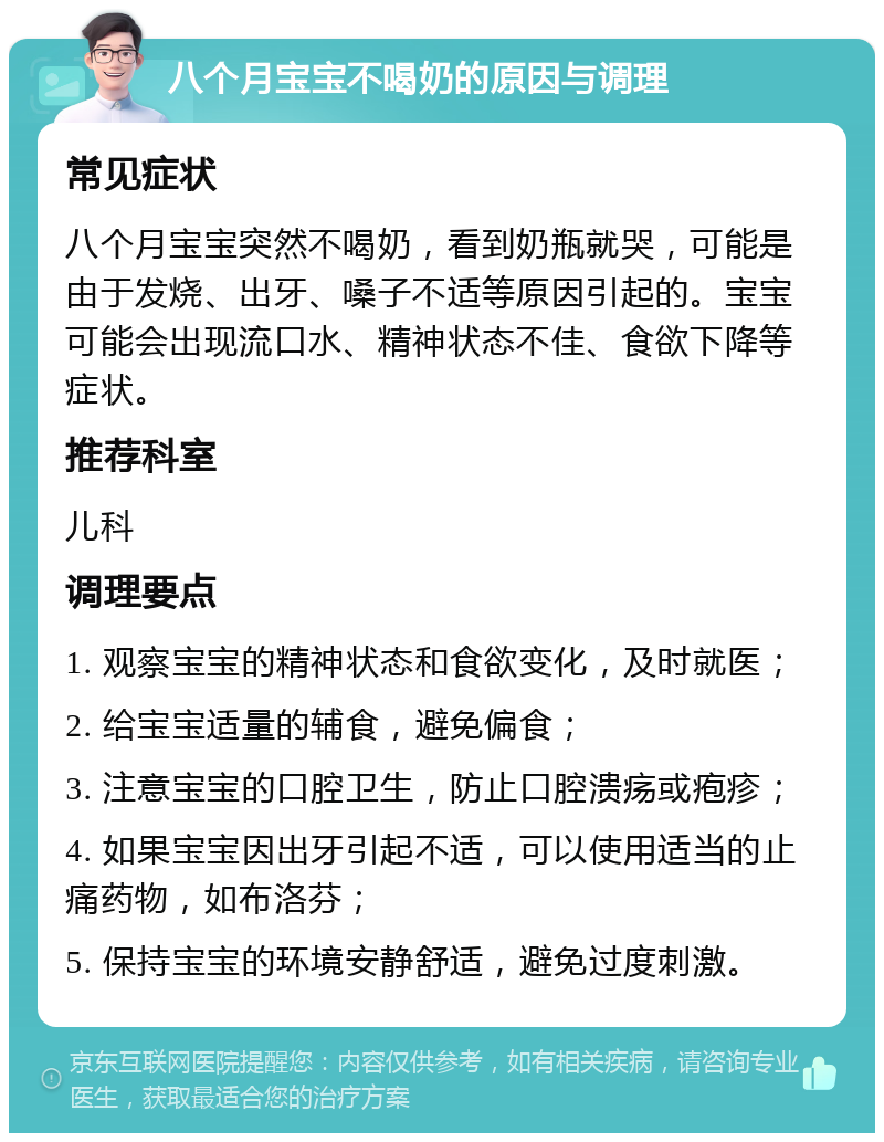 八个月宝宝不喝奶的原因与调理 常见症状 八个月宝宝突然不喝奶，看到奶瓶就哭，可能是由于发烧、出牙、嗓子不适等原因引起的。宝宝可能会出现流口水、精神状态不佳、食欲下降等症状。 推荐科室 儿科 调理要点 1. 观察宝宝的精神状态和食欲变化，及时就医； 2. 给宝宝适量的辅食，避免偏食； 3. 注意宝宝的口腔卫生，防止口腔溃疡或疱疹； 4. 如果宝宝因出牙引起不适，可以使用适当的止痛药物，如布洛芬； 5. 保持宝宝的环境安静舒适，避免过度刺激。