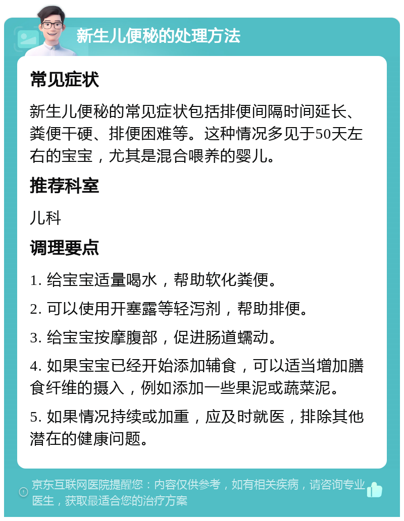 新生儿便秘的处理方法 常见症状 新生儿便秘的常见症状包括排便间隔时间延长、粪便干硬、排便困难等。这种情况多见于50天左右的宝宝，尤其是混合喂养的婴儿。 推荐科室 儿科 调理要点 1. 给宝宝适量喝水，帮助软化粪便。 2. 可以使用开塞露等轻泻剂，帮助排便。 3. 给宝宝按摩腹部，促进肠道蠕动。 4. 如果宝宝已经开始添加辅食，可以适当增加膳食纤维的摄入，例如添加一些果泥或蔬菜泥。 5. 如果情况持续或加重，应及时就医，排除其他潜在的健康问题。