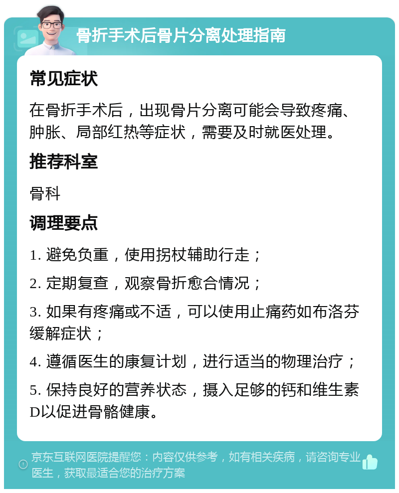 骨折手术后骨片分离处理指南 常见症状 在骨折手术后，出现骨片分离可能会导致疼痛、肿胀、局部红热等症状，需要及时就医处理。 推荐科室 骨科 调理要点 1. 避免负重，使用拐杖辅助行走； 2. 定期复查，观察骨折愈合情况； 3. 如果有疼痛或不适，可以使用止痛药如布洛芬缓解症状； 4. 遵循医生的康复计划，进行适当的物理治疗； 5. 保持良好的营养状态，摄入足够的钙和维生素D以促进骨骼健康。