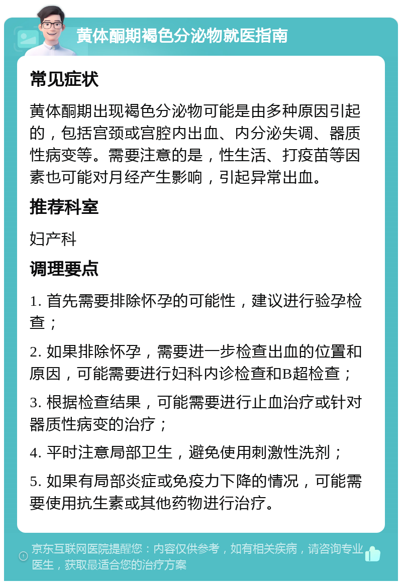 黄体酮期褐色分泌物就医指南 常见症状 黄体酮期出现褐色分泌物可能是由多种原因引起的，包括宫颈或宫腔内出血、内分泌失调、器质性病变等。需要注意的是，性生活、打疫苗等因素也可能对月经产生影响，引起异常出血。 推荐科室 妇产科 调理要点 1. 首先需要排除怀孕的可能性，建议进行验孕检查； 2. 如果排除怀孕，需要进一步检查出血的位置和原因，可能需要进行妇科内诊检查和B超检查； 3. 根据检查结果，可能需要进行止血治疗或针对器质性病变的治疗； 4. 平时注意局部卫生，避免使用刺激性洗剂； 5. 如果有局部炎症或免疫力下降的情况，可能需要使用抗生素或其他药物进行治疗。