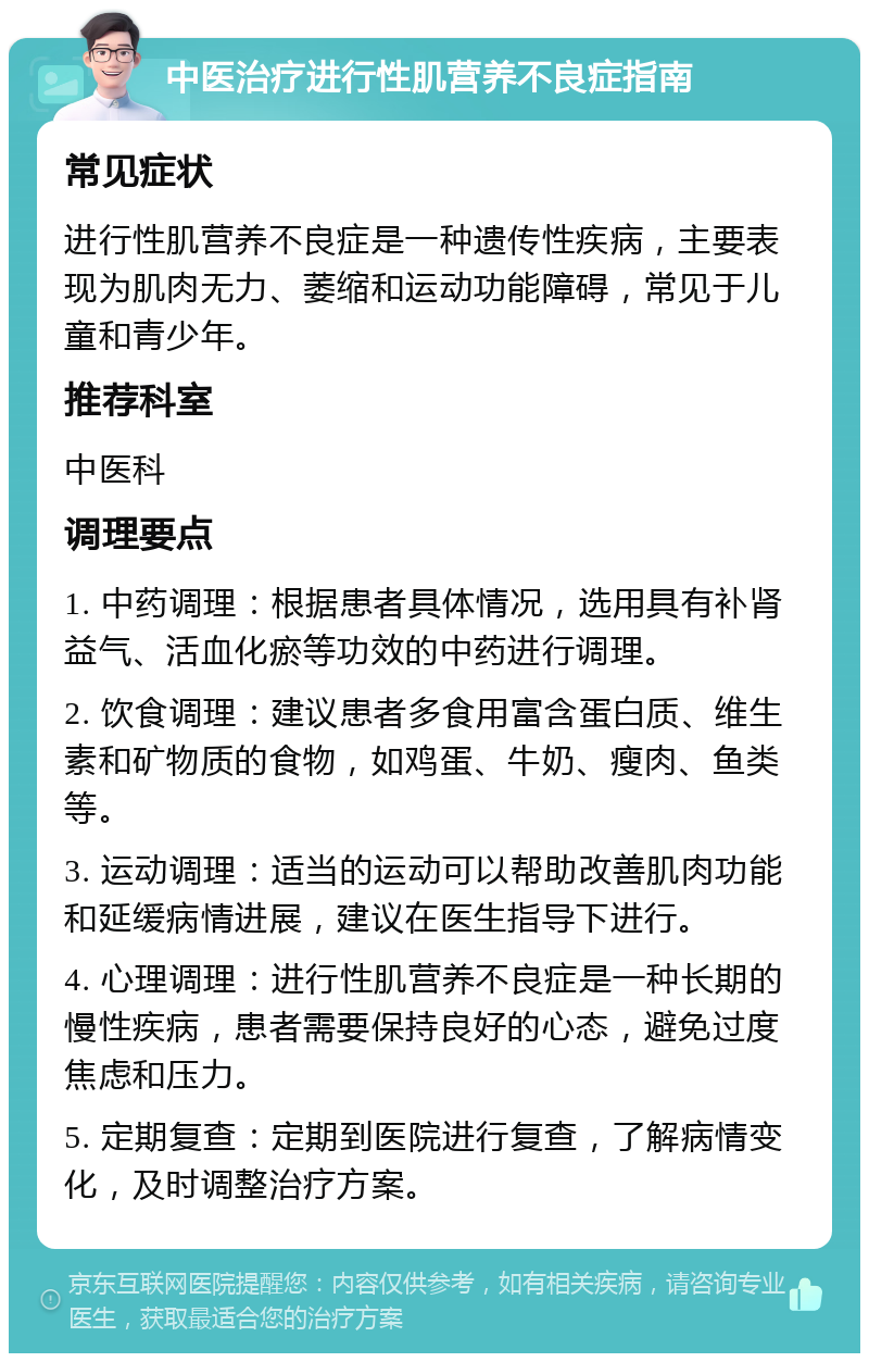 中医治疗进行性肌营养不良症指南 常见症状 进行性肌营养不良症是一种遗传性疾病，主要表现为肌肉无力、萎缩和运动功能障碍，常见于儿童和青少年。 推荐科室 中医科 调理要点 1. 中药调理：根据患者具体情况，选用具有补肾益气、活血化瘀等功效的中药进行调理。 2. 饮食调理：建议患者多食用富含蛋白质、维生素和矿物质的食物，如鸡蛋、牛奶、瘦肉、鱼类等。 3. 运动调理：适当的运动可以帮助改善肌肉功能和延缓病情进展，建议在医生指导下进行。 4. 心理调理：进行性肌营养不良症是一种长期的慢性疾病，患者需要保持良好的心态，避免过度焦虑和压力。 5. 定期复查：定期到医院进行复查，了解病情变化，及时调整治疗方案。