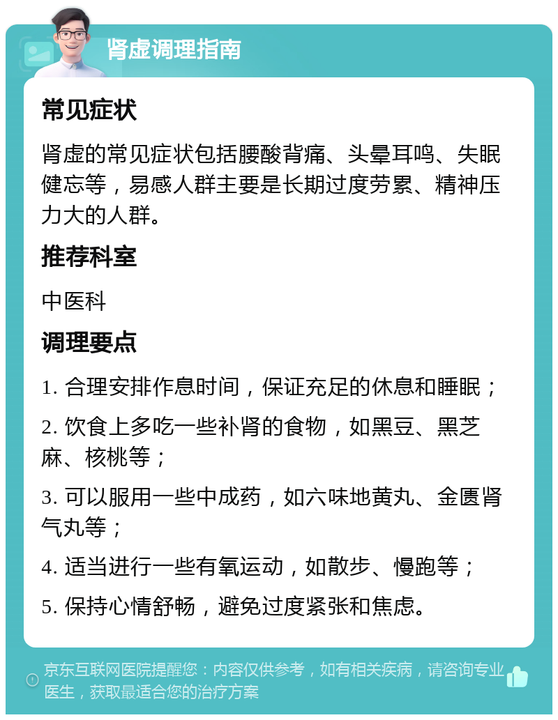 肾虚调理指南 常见症状 肾虚的常见症状包括腰酸背痛、头晕耳鸣、失眠健忘等，易感人群主要是长期过度劳累、精神压力大的人群。 推荐科室 中医科 调理要点 1. 合理安排作息时间，保证充足的休息和睡眠； 2. 饮食上多吃一些补肾的食物，如黑豆、黑芝麻、核桃等； 3. 可以服用一些中成药，如六味地黄丸、金匮肾气丸等； 4. 适当进行一些有氧运动，如散步、慢跑等； 5. 保持心情舒畅，避免过度紧张和焦虑。