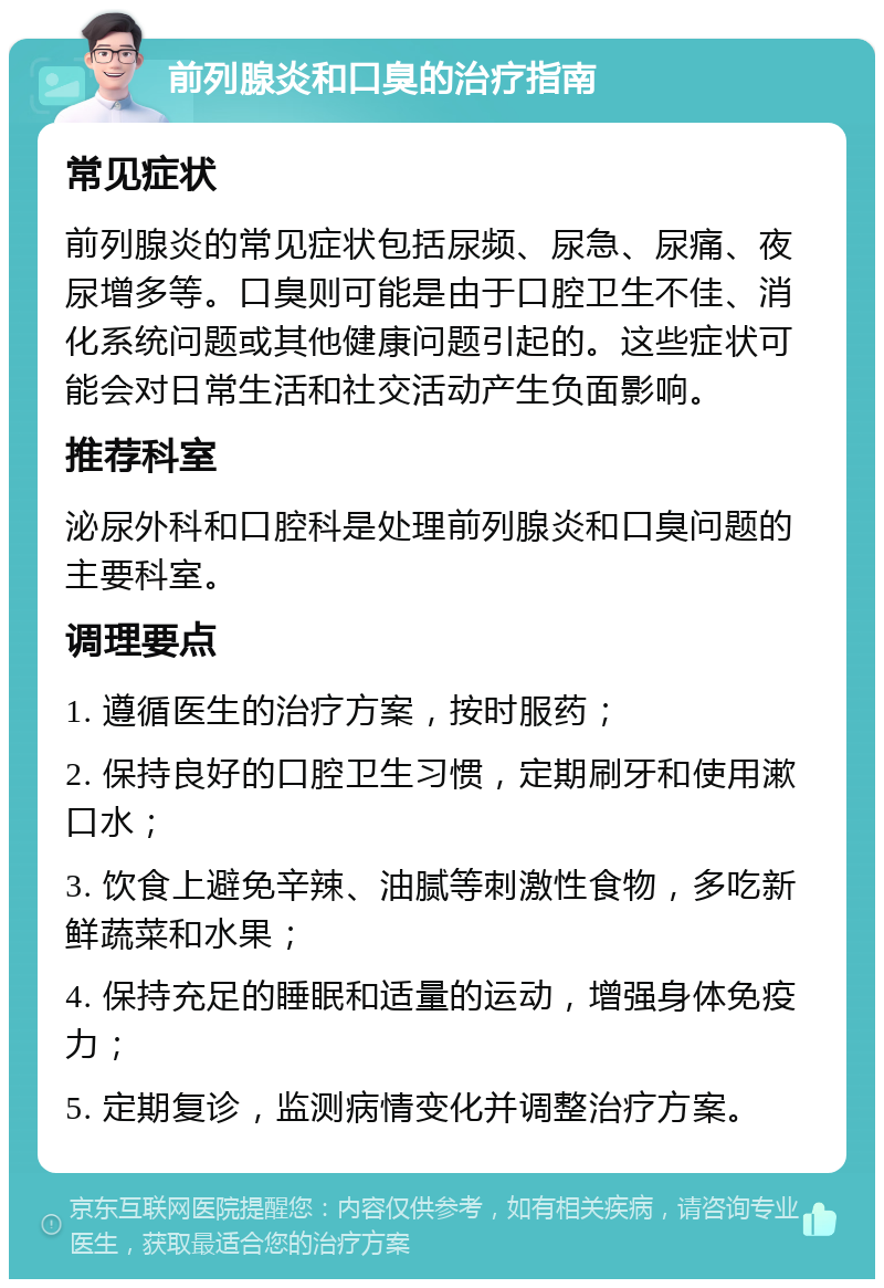 前列腺炎和口臭的治疗指南 常见症状 前列腺炎的常见症状包括尿频、尿急、尿痛、夜尿增多等。口臭则可能是由于口腔卫生不佳、消化系统问题或其他健康问题引起的。这些症状可能会对日常生活和社交活动产生负面影响。 推荐科室 泌尿外科和口腔科是处理前列腺炎和口臭问题的主要科室。 调理要点 1. 遵循医生的治疗方案，按时服药； 2. 保持良好的口腔卫生习惯，定期刷牙和使用漱口水； 3. 饮食上避免辛辣、油腻等刺激性食物，多吃新鲜蔬菜和水果； 4. 保持充足的睡眠和适量的运动，增强身体免疫力； 5. 定期复诊，监测病情变化并调整治疗方案。