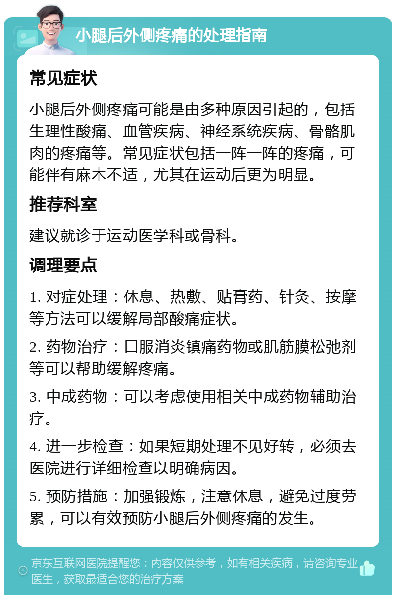 小腿后外侧疼痛的处理指南 常见症状 小腿后外侧疼痛可能是由多种原因引起的，包括生理性酸痛、血管疾病、神经系统疾病、骨骼肌肉的疼痛等。常见症状包括一阵一阵的疼痛，可能伴有麻木不适，尤其在运动后更为明显。 推荐科室 建议就诊于运动医学科或骨科。 调理要点 1. 对症处理：休息、热敷、贴膏药、针灸、按摩等方法可以缓解局部酸痛症状。 2. 药物治疗：口服消炎镇痛药物或肌筋膜松弛剂等可以帮助缓解疼痛。 3. 中成药物：可以考虑使用相关中成药物辅助治疗。 4. 进一步检查：如果短期处理不见好转，必须去医院进行详细检查以明确病因。 5. 预防措施：加强锻炼，注意休息，避免过度劳累，可以有效预防小腿后外侧疼痛的发生。