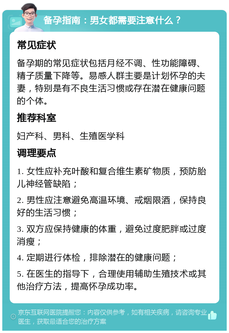 备孕指南：男女都需要注意什么？ 常见症状 备孕期的常见症状包括月经不调、性功能障碍、精子质量下降等。易感人群主要是计划怀孕的夫妻，特别是有不良生活习惯或存在潜在健康问题的个体。 推荐科室 妇产科、男科、生殖医学科 调理要点 1. 女性应补充叶酸和复合维生素矿物质，预防胎儿神经管缺陷； 2. 男性应注意避免高温环境、戒烟限酒，保持良好的生活习惯； 3. 双方应保持健康的体重，避免过度肥胖或过度消瘦； 4. 定期进行体检，排除潜在的健康问题； 5. 在医生的指导下，合理使用辅助生殖技术或其他治疗方法，提高怀孕成功率。