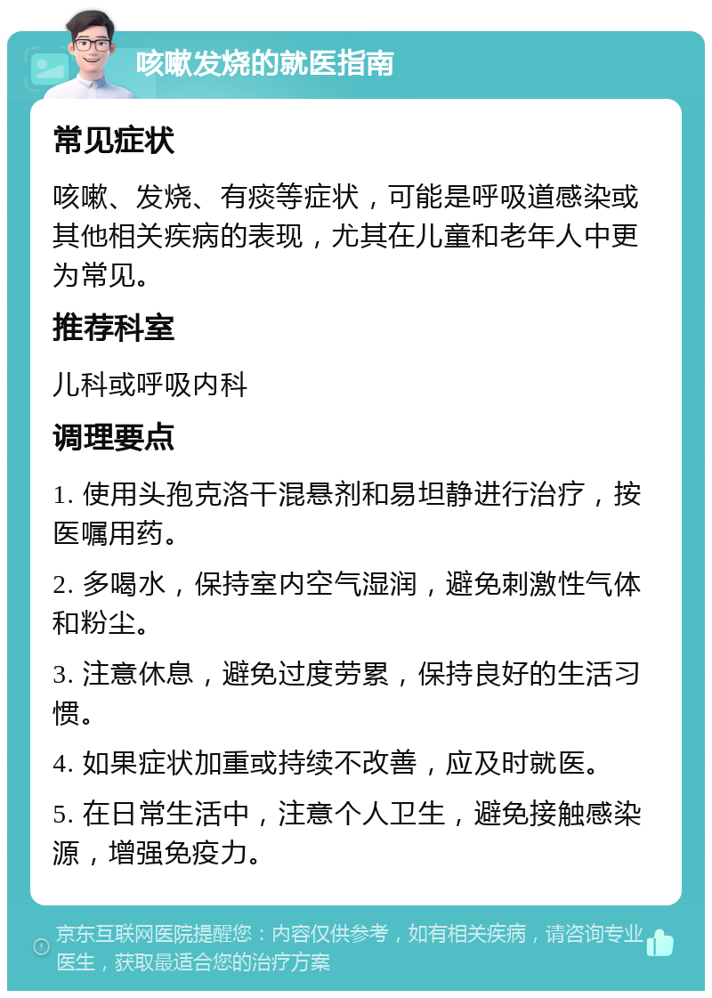 咳嗽发烧的就医指南 常见症状 咳嗽、发烧、有痰等症状，可能是呼吸道感染或其他相关疾病的表现，尤其在儿童和老年人中更为常见。 推荐科室 儿科或呼吸内科 调理要点 1. 使用头孢克洛干混悬剂和易坦静进行治疗，按医嘱用药。 2. 多喝水，保持室内空气湿润，避免刺激性气体和粉尘。 3. 注意休息，避免过度劳累，保持良好的生活习惯。 4. 如果症状加重或持续不改善，应及时就医。 5. 在日常生活中，注意个人卫生，避免接触感染源，增强免疫力。