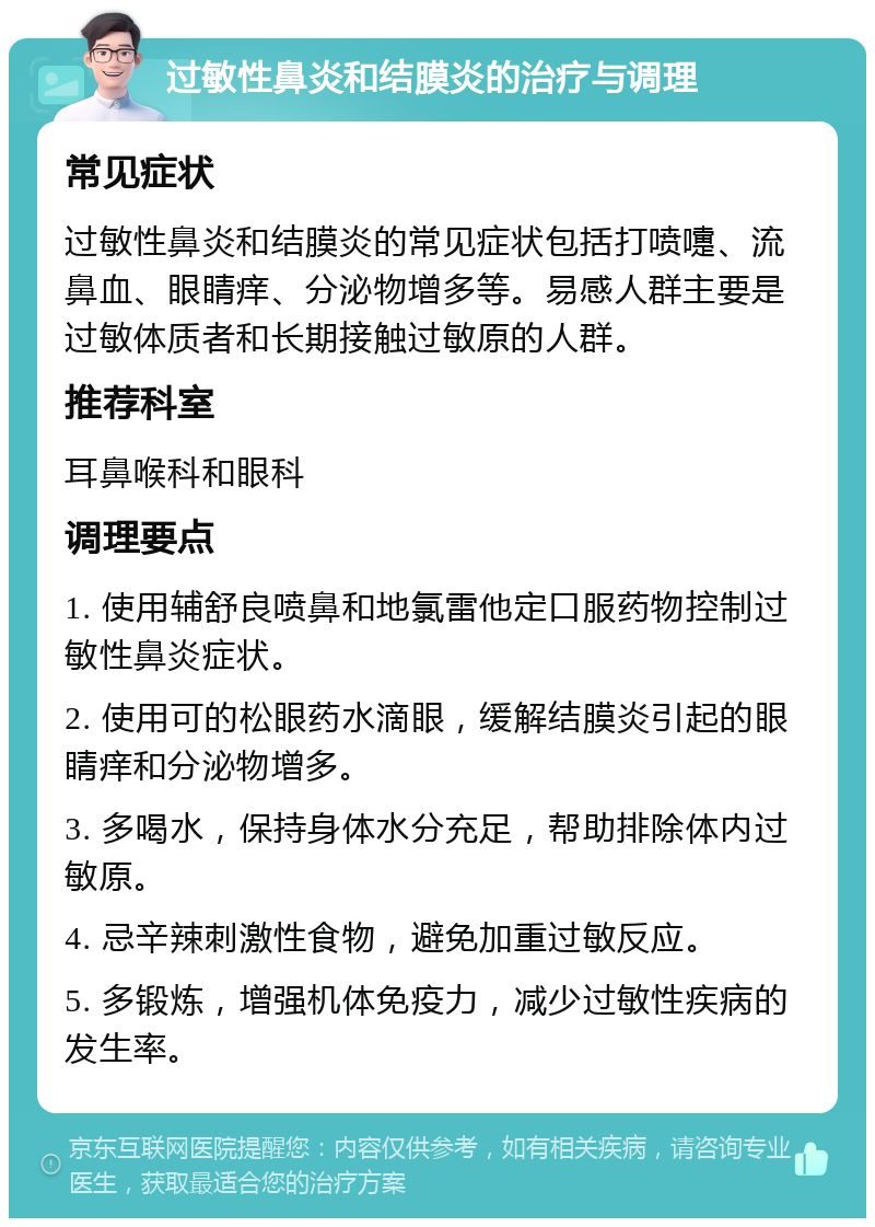 过敏性鼻炎和结膜炎的治疗与调理 常见症状 过敏性鼻炎和结膜炎的常见症状包括打喷嚏、流鼻血、眼睛痒、分泌物增多等。易感人群主要是过敏体质者和长期接触过敏原的人群。 推荐科室 耳鼻喉科和眼科 调理要点 1. 使用辅舒良喷鼻和地氯雷他定口服药物控制过敏性鼻炎症状。 2. 使用可的松眼药水滴眼，缓解结膜炎引起的眼睛痒和分泌物增多。 3. 多喝水，保持身体水分充足，帮助排除体内过敏原。 4. 忌辛辣刺激性食物，避免加重过敏反应。 5. 多锻炼，增强机体免疫力，减少过敏性疾病的发生率。