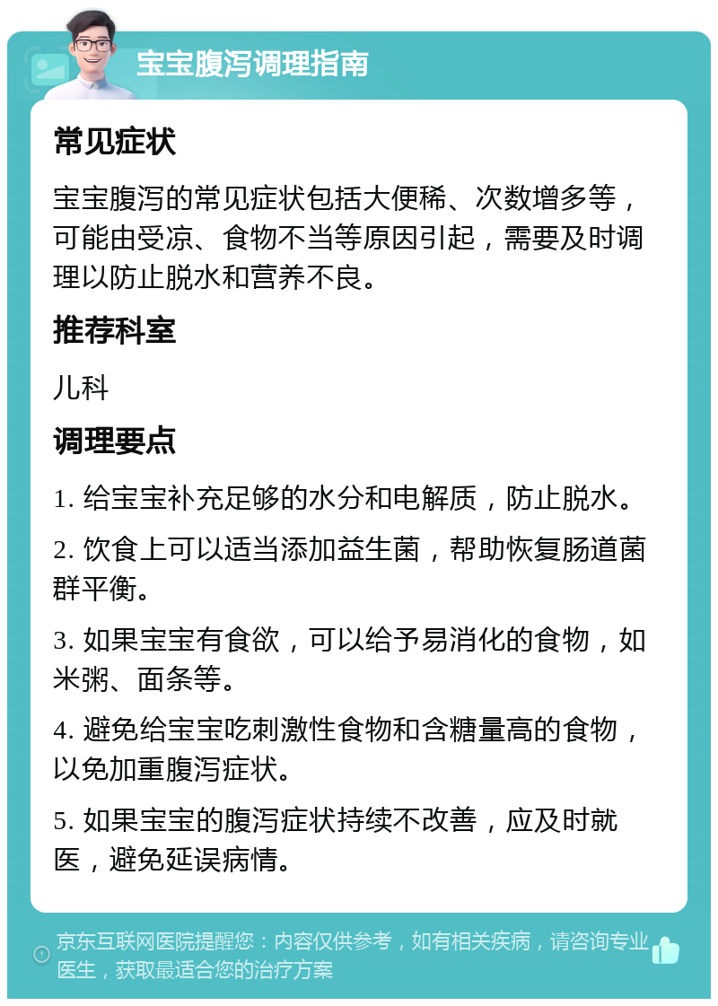 宝宝腹泻调理指南 常见症状 宝宝腹泻的常见症状包括大便稀、次数增多等，可能由受凉、食物不当等原因引起，需要及时调理以防止脱水和营养不良。 推荐科室 儿科 调理要点 1. 给宝宝补充足够的水分和电解质，防止脱水。 2. 饮食上可以适当添加益生菌，帮助恢复肠道菌群平衡。 3. 如果宝宝有食欲，可以给予易消化的食物，如米粥、面条等。 4. 避免给宝宝吃刺激性食物和含糖量高的食物，以免加重腹泻症状。 5. 如果宝宝的腹泻症状持续不改善，应及时就医，避免延误病情。