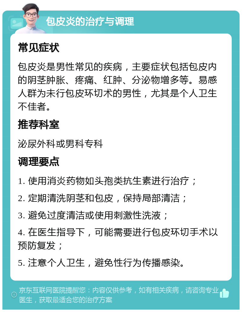 包皮炎的治疗与调理 常见症状 包皮炎是男性常见的疾病，主要症状包括包皮内的阴茎肿胀、疼痛、红肿、分泌物增多等。易感人群为未行包皮环切术的男性，尤其是个人卫生不佳者。 推荐科室 泌尿外科或男科专科 调理要点 1. 使用消炎药物如头孢类抗生素进行治疗； 2. 定期清洗阴茎和包皮，保持局部清洁； 3. 避免过度清洁或使用刺激性洗液； 4. 在医生指导下，可能需要进行包皮环切手术以预防复发； 5. 注意个人卫生，避免性行为传播感染。