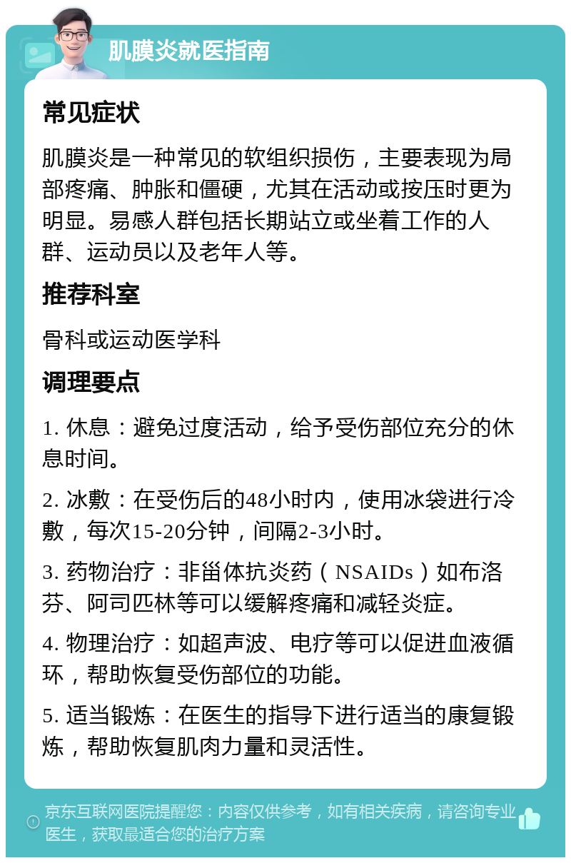 肌膜炎就医指南 常见症状 肌膜炎是一种常见的软组织损伤，主要表现为局部疼痛、肿胀和僵硬，尤其在活动或按压时更为明显。易感人群包括长期站立或坐着工作的人群、运动员以及老年人等。 推荐科室 骨科或运动医学科 调理要点 1. 休息：避免过度活动，给予受伤部位充分的休息时间。 2. 冰敷：在受伤后的48小时内，使用冰袋进行冷敷，每次15-20分钟，间隔2-3小时。 3. 药物治疗：非甾体抗炎药（NSAIDs）如布洛芬、阿司匹林等可以缓解疼痛和减轻炎症。 4. 物理治疗：如超声波、电疗等可以促进血液循环，帮助恢复受伤部位的功能。 5. 适当锻炼：在医生的指导下进行适当的康复锻炼，帮助恢复肌肉力量和灵活性。