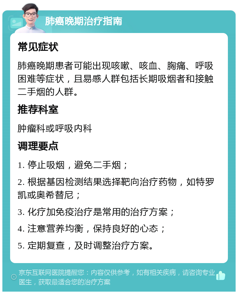 肺癌晚期治疗指南 常见症状 肺癌晚期患者可能出现咳嗽、咳血、胸痛、呼吸困难等症状，且易感人群包括长期吸烟者和接触二手烟的人群。 推荐科室 肿瘤科或呼吸内科 调理要点 1. 停止吸烟，避免二手烟； 2. 根据基因检测结果选择靶向治疗药物，如特罗凯或奥希替尼； 3. 化疗加免疫治疗是常用的治疗方案； 4. 注意营养均衡，保持良好的心态； 5. 定期复查，及时调整治疗方案。