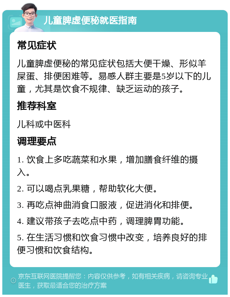 儿童脾虚便秘就医指南 常见症状 儿童脾虚便秘的常见症状包括大便干燥、形似羊屎蛋、排便困难等。易感人群主要是5岁以下的儿童，尤其是饮食不规律、缺乏运动的孩子。 推荐科室 儿科或中医科 调理要点 1. 饮食上多吃蔬菜和水果，增加膳食纤维的摄入。 2. 可以喝点乳果糖，帮助软化大便。 3. 再吃点神曲消食口服液，促进消化和排便。 4. 建议带孩子去吃点中药，调理脾胃功能。 5. 在生活习惯和饮食习惯中改变，培养良好的排便习惯和饮食结构。