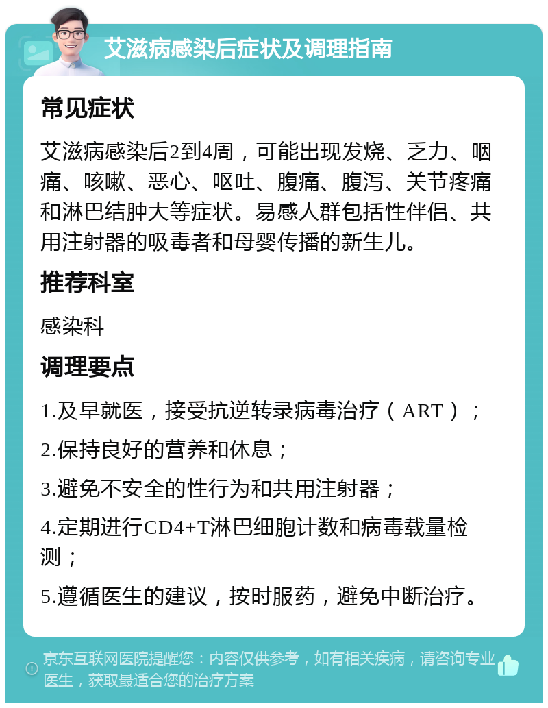 艾滋病感染后症状及调理指南 常见症状 艾滋病感染后2到4周，可能出现发烧、乏力、咽痛、咳嗽、恶心、呕吐、腹痛、腹泻、关节疼痛和淋巴结肿大等症状。易感人群包括性伴侣、共用注射器的吸毒者和母婴传播的新生儿。 推荐科室 感染科 调理要点 1.及早就医，接受抗逆转录病毒治疗（ART）； 2.保持良好的营养和休息； 3.避免不安全的性行为和共用注射器； 4.定期进行CD4+T淋巴细胞计数和病毒载量检测； 5.遵循医生的建议，按时服药，避免中断治疗。