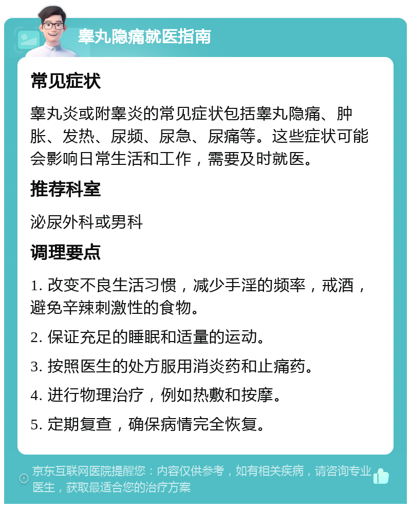 睾丸隐痛就医指南 常见症状 睾丸炎或附睾炎的常见症状包括睾丸隐痛、肿胀、发热、尿频、尿急、尿痛等。这些症状可能会影响日常生活和工作，需要及时就医。 推荐科室 泌尿外科或男科 调理要点 1. 改变不良生活习惯，减少手淫的频率，戒酒，避免辛辣刺激性的食物。 2. 保证充足的睡眠和适量的运动。 3. 按照医生的处方服用消炎药和止痛药。 4. 进行物理治疗，例如热敷和按摩。 5. 定期复查，确保病情完全恢复。