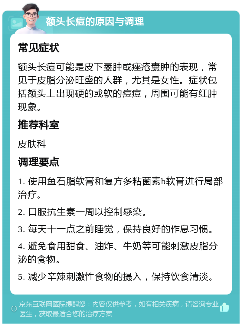 额头长痘的原因与调理 常见症状 额头长痘可能是皮下囊肿或痤疮囊肿的表现，常见于皮脂分泌旺盛的人群，尤其是女性。症状包括额头上出现硬的或软的痘痘，周围可能有红肿现象。 推荐科室 皮肤科 调理要点 1. 使用鱼石脂软膏和复方多粘菌素b软膏进行局部治疗。 2. 口服抗生素一周以控制感染。 3. 每天十一点之前睡觉，保持良好的作息习惯。 4. 避免食用甜食、油炸、牛奶等可能刺激皮脂分泌的食物。 5. 减少辛辣刺激性食物的摄入，保持饮食清淡。