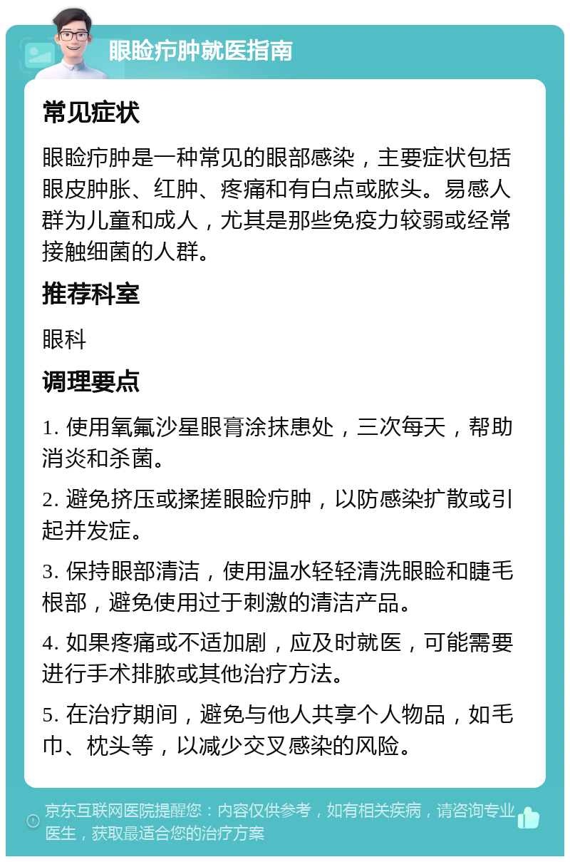 眼睑疖肿就医指南 常见症状 眼睑疖肿是一种常见的眼部感染，主要症状包括眼皮肿胀、红肿、疼痛和有白点或脓头。易感人群为儿童和成人，尤其是那些免疫力较弱或经常接触细菌的人群。 推荐科室 眼科 调理要点 1. 使用氧氟沙星眼膏涂抹患处，三次每天，帮助消炎和杀菌。 2. 避免挤压或揉搓眼睑疖肿，以防感染扩散或引起并发症。 3. 保持眼部清洁，使用温水轻轻清洗眼睑和睫毛根部，避免使用过于刺激的清洁产品。 4. 如果疼痛或不适加剧，应及时就医，可能需要进行手术排脓或其他治疗方法。 5. 在治疗期间，避免与他人共享个人物品，如毛巾、枕头等，以减少交叉感染的风险。