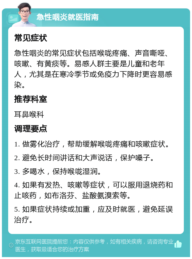 急性咽炎就医指南 常见症状 急性咽炎的常见症状包括喉咙疼痛、声音嘶哑、咳嗽、有黄痰等。易感人群主要是儿童和老年人，尤其是在寒冷季节或免疫力下降时更容易感染。 推荐科室 耳鼻喉科 调理要点 1. 做雾化治疗，帮助缓解喉咙疼痛和咳嗽症状。 2. 避免长时间讲话和大声说话，保护嗓子。 3. 多喝水，保持喉咙湿润。 4. 如果有发热、咳嗽等症状，可以服用退烧药和止咳药，如布洛芬、盐酸氨溴索等。 5. 如果症状持续或加重，应及时就医，避免延误治疗。