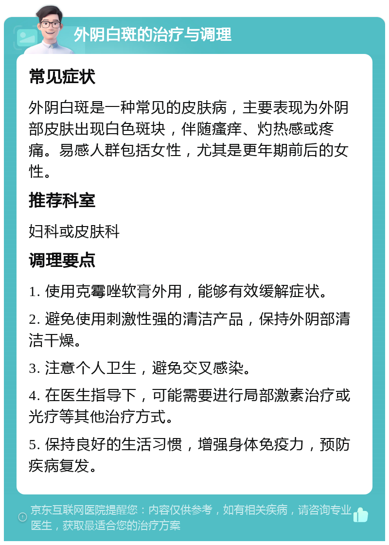 外阴白斑的治疗与调理 常见症状 外阴白斑是一种常见的皮肤病，主要表现为外阴部皮肤出现白色斑块，伴随瘙痒、灼热感或疼痛。易感人群包括女性，尤其是更年期前后的女性。 推荐科室 妇科或皮肤科 调理要点 1. 使用克霉唑软膏外用，能够有效缓解症状。 2. 避免使用刺激性强的清洁产品，保持外阴部清洁干燥。 3. 注意个人卫生，避免交叉感染。 4. 在医生指导下，可能需要进行局部激素治疗或光疗等其他治疗方式。 5. 保持良好的生活习惯，增强身体免疫力，预防疾病复发。