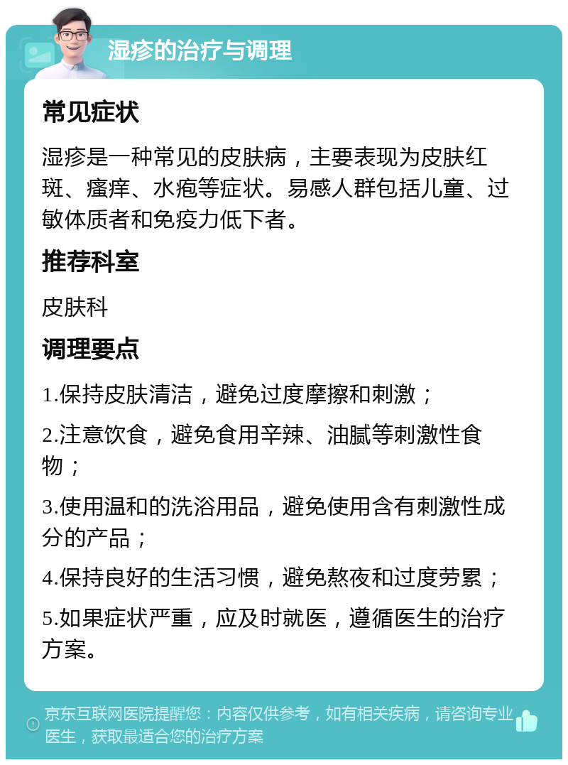 湿疹的治疗与调理 常见症状 湿疹是一种常见的皮肤病，主要表现为皮肤红斑、瘙痒、水疱等症状。易感人群包括儿童、过敏体质者和免疫力低下者。 推荐科室 皮肤科 调理要点 1.保持皮肤清洁，避免过度摩擦和刺激； 2.注意饮食，避免食用辛辣、油腻等刺激性食物； 3.使用温和的洗浴用品，避免使用含有刺激性成分的产品； 4.保持良好的生活习惯，避免熬夜和过度劳累； 5.如果症状严重，应及时就医，遵循医生的治疗方案。