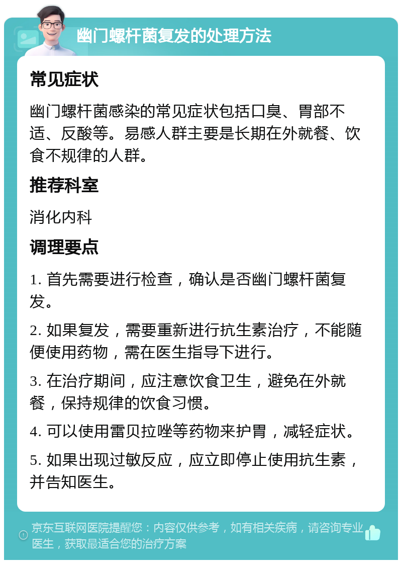 幽门螺杆菌复发的处理方法 常见症状 幽门螺杆菌感染的常见症状包括口臭、胃部不适、反酸等。易感人群主要是长期在外就餐、饮食不规律的人群。 推荐科室 消化内科 调理要点 1. 首先需要进行检查，确认是否幽门螺杆菌复发。 2. 如果复发，需要重新进行抗生素治疗，不能随便使用药物，需在医生指导下进行。 3. 在治疗期间，应注意饮食卫生，避免在外就餐，保持规律的饮食习惯。 4. 可以使用雷贝拉唑等药物来护胃，减轻症状。 5. 如果出现过敏反应，应立即停止使用抗生素，并告知医生。