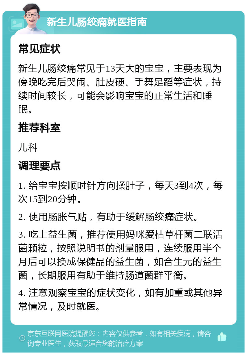 新生儿肠绞痛就医指南 常见症状 新生儿肠绞痛常见于13天大的宝宝，主要表现为傍晚吃完后哭闹、肚皮硬、手舞足蹈等症状，持续时间较长，可能会影响宝宝的正常生活和睡眠。 推荐科室 儿科 调理要点 1. 给宝宝按顺时针方向揉肚子，每天3到4次，每次15到20分钟。 2. 使用肠胀气贴，有助于缓解肠绞痛症状。 3. 吃上益生菌，推荐使用妈咪爱枯草杆菌二联活菌颗粒，按照说明书的剂量服用，连续服用半个月后可以换成保健品的益生菌，如合生元的益生菌，长期服用有助于维持肠道菌群平衡。 4. 注意观察宝宝的症状变化，如有加重或其他异常情况，及时就医。