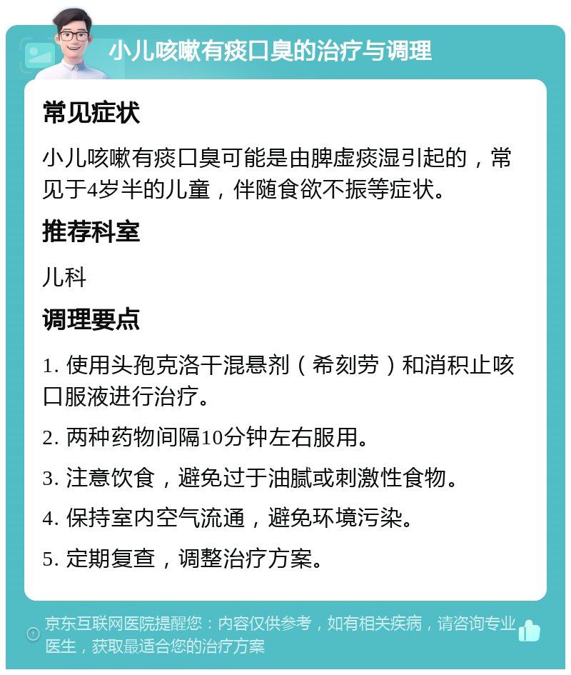 小儿咳嗽有痰口臭的治疗与调理 常见症状 小儿咳嗽有痰口臭可能是由脾虚痰湿引起的，常见于4岁半的儿童，伴随食欲不振等症状。 推荐科室 儿科 调理要点 1. 使用头孢克洛干混悬剂（希刻劳）和消积止咳口服液进行治疗。 2. 两种药物间隔10分钟左右服用。 3. 注意饮食，避免过于油腻或刺激性食物。 4. 保持室内空气流通，避免环境污染。 5. 定期复查，调整治疗方案。