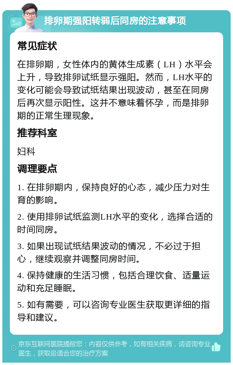 排卵期强阳转弱后同房的注意事项 常见症状 在排卵期，女性体内的黄体生成素（LH）水平会上升，导致排卵试纸显示强阳。然而，LH水平的变化可能会导致试纸结果出现波动，甚至在同房后再次显示阳性。这并不意味着怀孕，而是排卵期的正常生理现象。 推荐科室 妇科 调理要点 1. 在排卵期内，保持良好的心态，减少压力对生育的影响。 2. 使用排卵试纸监测LH水平的变化，选择合适的时间同房。 3. 如果出现试纸结果波动的情况，不必过于担心，继续观察并调整同房时间。 4. 保持健康的生活习惯，包括合理饮食、适量运动和充足睡眠。 5. 如有需要，可以咨询专业医生获取更详细的指导和建议。