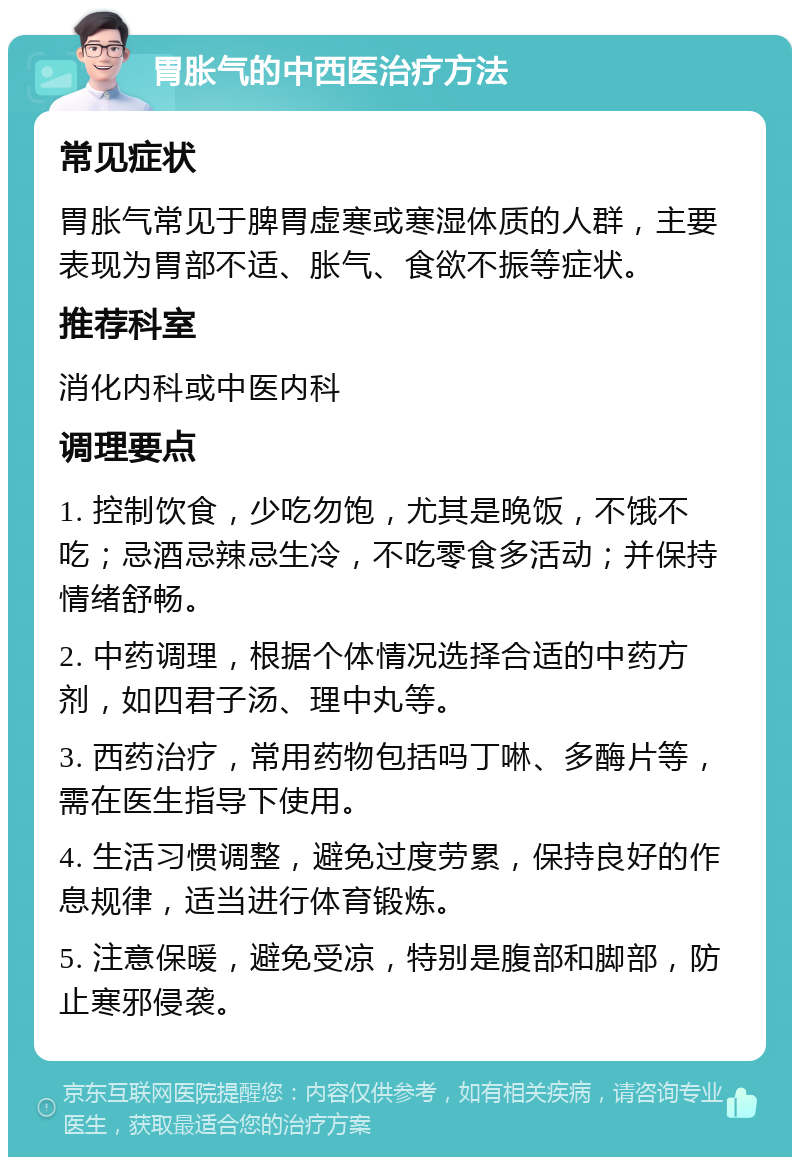 胃胀气的中西医治疗方法 常见症状 胃胀气常见于脾胃虚寒或寒湿体质的人群，主要表现为胃部不适、胀气、食欲不振等症状。 推荐科室 消化内科或中医内科 调理要点 1. 控制饮食，少吃勿饱，尤其是晚饭，不饿不吃；忌酒忌辣忌生冷，不吃零食多活动；并保持情绪舒畅。 2. 中药调理，根据个体情况选择合适的中药方剂，如四君子汤、理中丸等。 3. 西药治疗，常用药物包括吗丁啉、多酶片等，需在医生指导下使用。 4. 生活习惯调整，避免过度劳累，保持良好的作息规律，适当进行体育锻炼。 5. 注意保暖，避免受凉，特别是腹部和脚部，防止寒邪侵袭。