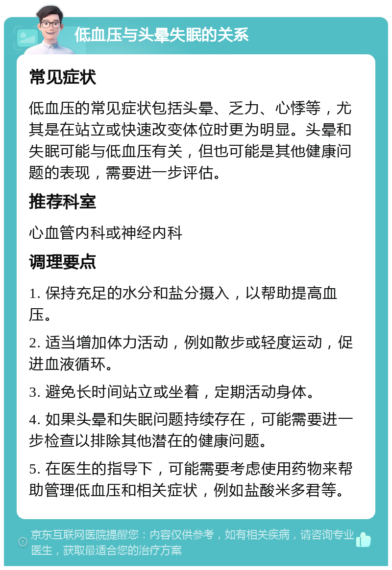 低血压与头晕失眠的关系 常见症状 低血压的常见症状包括头晕、乏力、心悸等，尤其是在站立或快速改变体位时更为明显。头晕和失眠可能与低血压有关，但也可能是其他健康问题的表现，需要进一步评估。 推荐科室 心血管内科或神经内科 调理要点 1. 保持充足的水分和盐分摄入，以帮助提高血压。 2. 适当增加体力活动，例如散步或轻度运动，促进血液循环。 3. 避免长时间站立或坐着，定期活动身体。 4. 如果头晕和失眠问题持续存在，可能需要进一步检查以排除其他潜在的健康问题。 5. 在医生的指导下，可能需要考虑使用药物来帮助管理低血压和相关症状，例如盐酸米多君等。