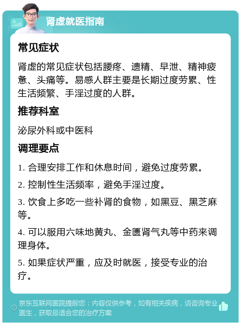 肾虚就医指南 常见症状 肾虚的常见症状包括腰疼、遗精、早泄、精神疲惫、头痛等。易感人群主要是长期过度劳累、性生活频繁、手淫过度的人群。 推荐科室 泌尿外科或中医科 调理要点 1. 合理安排工作和休息时间，避免过度劳累。 2. 控制性生活频率，避免手淫过度。 3. 饮食上多吃一些补肾的食物，如黑豆、黑芝麻等。 4. 可以服用六味地黄丸、金匮肾气丸等中药来调理身体。 5. 如果症状严重，应及时就医，接受专业的治疗。