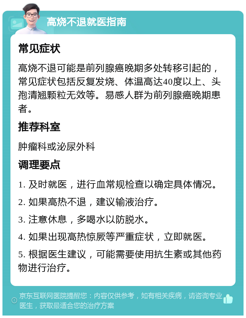 高烧不退就医指南 常见症状 高烧不退可能是前列腺癌晚期多处转移引起的，常见症状包括反复发烧、体温高达40度以上、头孢清翘颗粒无效等。易感人群为前列腺癌晚期患者。 推荐科室 肿瘤科或泌尿外科 调理要点 1. 及时就医，进行血常规检查以确定具体情况。 2. 如果高热不退，建议输液治疗。 3. 注意休息，多喝水以防脱水。 4. 如果出现高热惊厥等严重症状，立即就医。 5. 根据医生建议，可能需要使用抗生素或其他药物进行治疗。