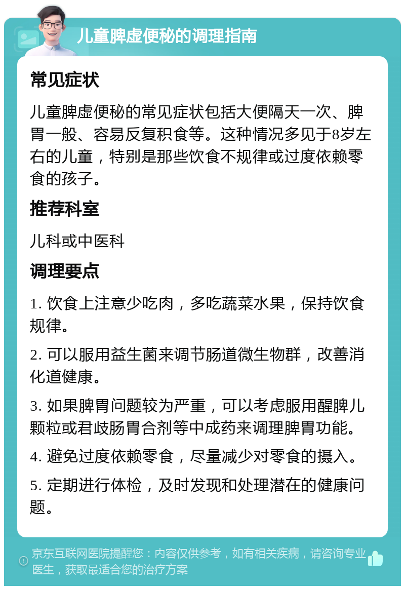 儿童脾虚便秘的调理指南 常见症状 儿童脾虚便秘的常见症状包括大便隔天一次、脾胃一般、容易反复积食等。这种情况多见于8岁左右的儿童，特别是那些饮食不规律或过度依赖零食的孩子。 推荐科室 儿科或中医科 调理要点 1. 饮食上注意少吃肉，多吃蔬菜水果，保持饮食规律。 2. 可以服用益生菌来调节肠道微生物群，改善消化道健康。 3. 如果脾胃问题较为严重，可以考虑服用醒脾儿颗粒或君歧肠胃合剂等中成药来调理脾胃功能。 4. 避免过度依赖零食，尽量减少对零食的摄入。 5. 定期进行体检，及时发现和处理潜在的健康问题。